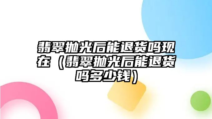 翡翠拋光后能退貨嗎現(xiàn)在（翡翠拋光后能退貨嗎多少錢）