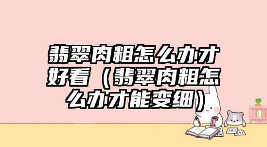 翡翠肉粗怎么辦才好看（翡翠肉粗怎么辦才能變細）