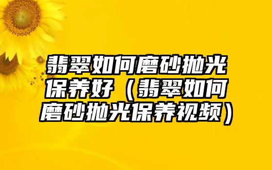 翡翠如何磨砂拋光保養(yǎng)好（翡翠如何磨砂拋光保養(yǎng)視頻）