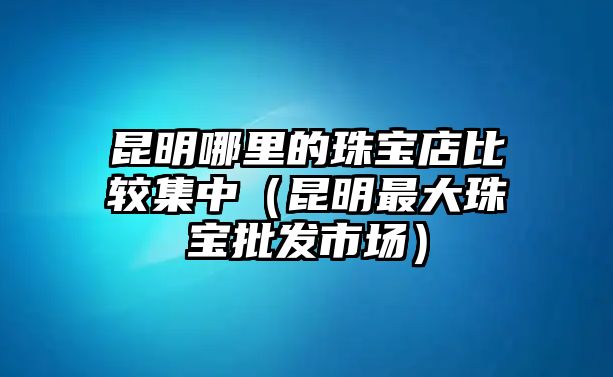 昆明哪里的珠寶店比較集中（昆明最大珠寶批發市場）