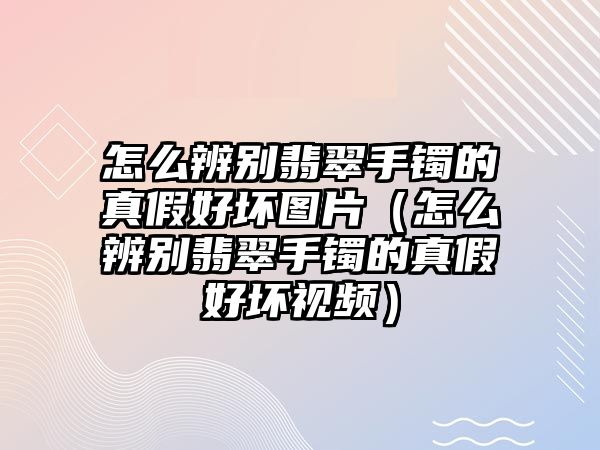 怎么辨別翡翠手鐲的真假好壞圖片（怎么辨別翡翠手鐲的真假好壞視頻）