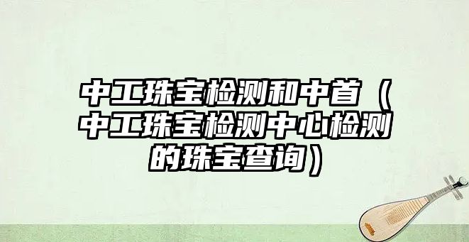 中工珠寶檢測(cè)和中首（中工珠寶檢測(cè)中心檢測(cè)的珠寶查詢(xún)）