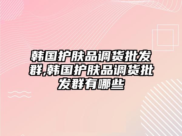 韓國護膚品調貨批發群,韓國護膚品調貨批發群有哪些