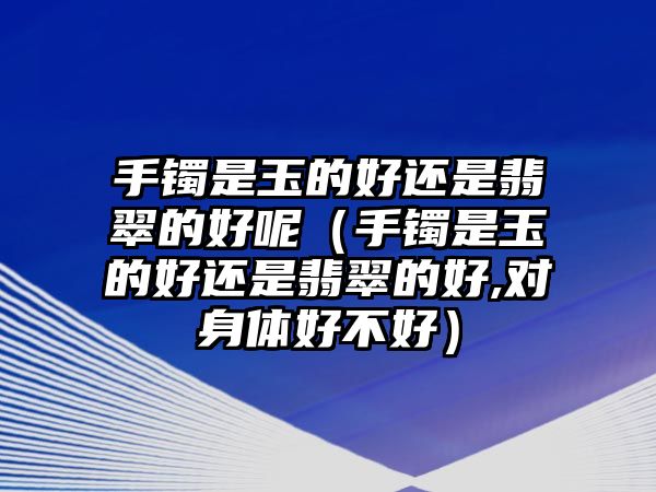 手鐲是玉的好還是翡翠的好呢（手鐲是玉的好還是翡翠的好,對(duì)身體好不好）