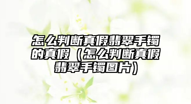 怎么判斷真假翡翠手鐲的真假（怎么判斷真假翡翠手鐲圖片）