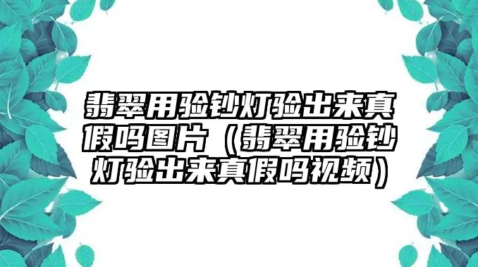 翡翠用驗鈔燈驗出來真假嗎圖片（翡翠用驗鈔燈驗出來真假嗎視頻）