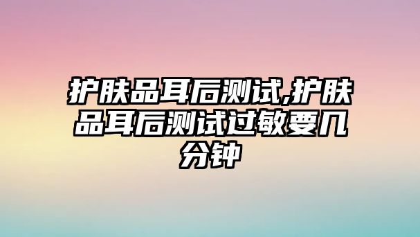 護膚品耳后測試,護膚品耳后測試過敏要幾分鐘