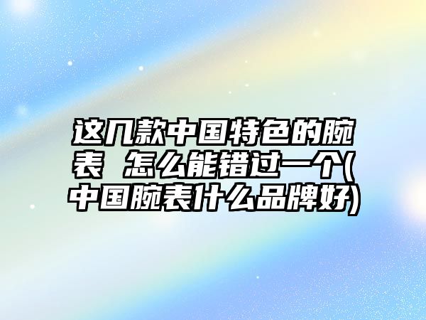 這幾款中國特色的腕表 怎么能錯過一個(中國腕表什么品牌好)