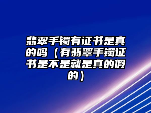 翡翠手鐲有證書是真的嗎（有翡翠手鐲證書是不是就是真的假的）