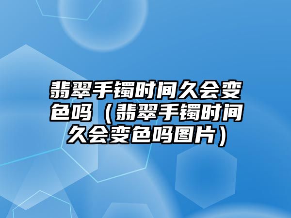 翡翠手鐲時間久會變色嗎（翡翠手鐲時間久會變色嗎圖片）