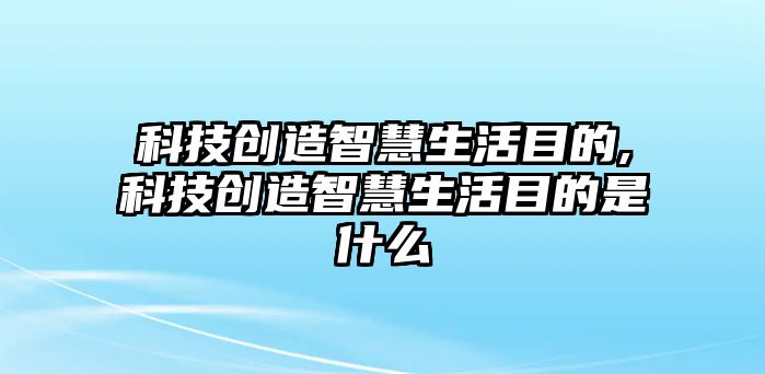 科技創造智慧生活目的,科技創造智慧生活目的是什么