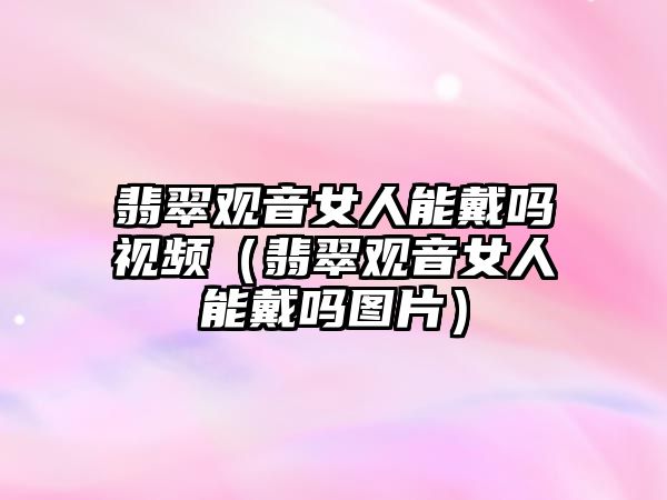 翡翠觀音女人能戴嗎視頻（翡翠觀音女人能戴嗎圖片）