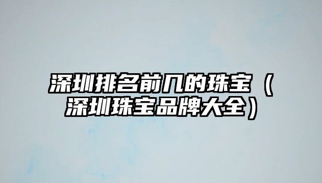 深圳排名前幾的珠寶（深圳珠寶品牌大全）