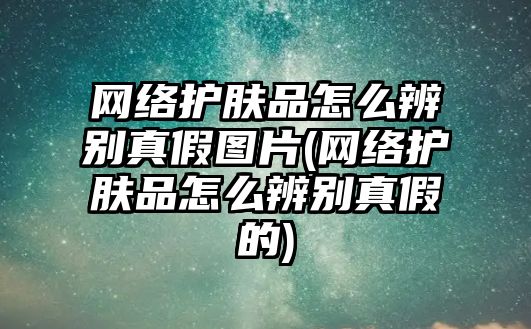 網(wǎng)絡護膚品怎么辨別真假圖片(網(wǎng)絡護膚品怎么辨別真假的)