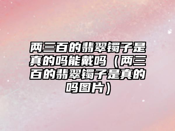 兩三百的翡翠鐲子是真的嗎能戴嗎（兩三百的翡翠鐲子是真的嗎圖片）