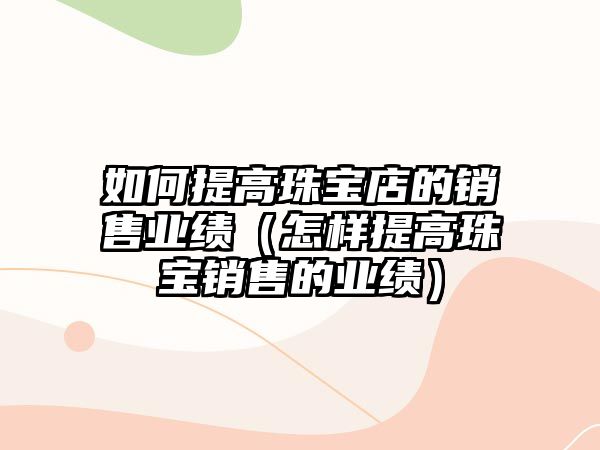 如何提高珠寶店的銷(xiāo)售業(yè)績(jī)（怎樣提高珠寶銷(xiāo)售的業(yè)績(jī)）