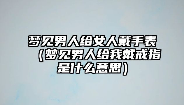 夢見男人給女人戴手表（夢見男人給我戴戒指是什么意思）