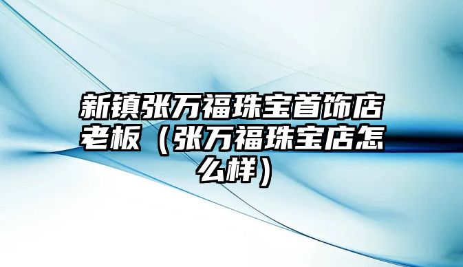 新鎮張萬福珠寶首飾店老板（張萬福珠寶店怎么樣）