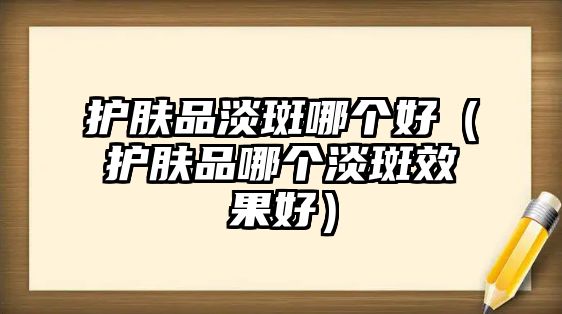 護(hù)膚品淡斑哪個(gè)好（護(hù)膚品哪個(gè)淡斑效果好）