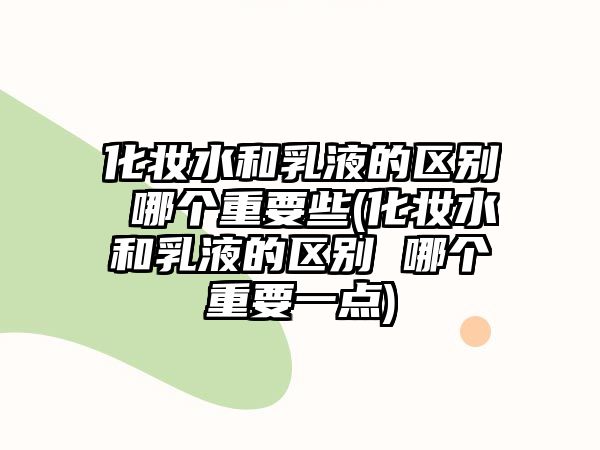 化妝水和乳液的區別 哪個重要些(化妝水和乳液的區別 哪個重要一點)