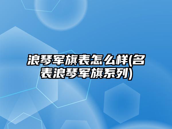 浪琴軍旗表怎么樣(名表浪琴軍旗系列)