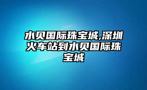 水貝國際珠寶城,深圳火車站到水貝國際珠寶城