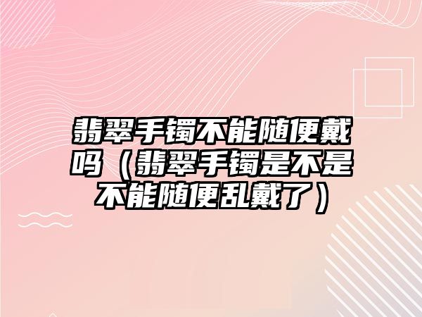 翡翠手鐲不能隨便戴嗎（翡翠手鐲是不是不能隨便亂戴了）