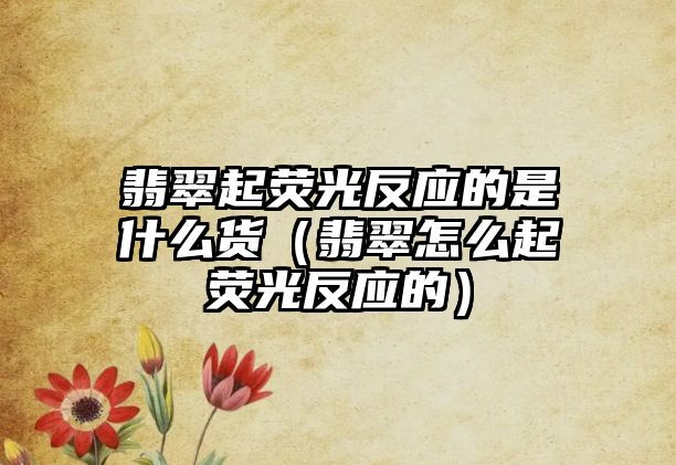 翡翠起熒光反應(yīng)的是什么貨（翡翠怎么起熒光反應(yīng)的）