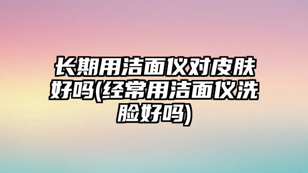 長期用潔面儀對皮膚好嗎(經常用潔面儀洗臉好嗎)