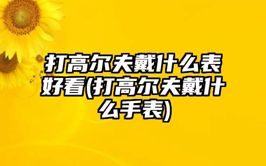 打高爾夫戴什么表好看(打高爾夫戴什么手表)