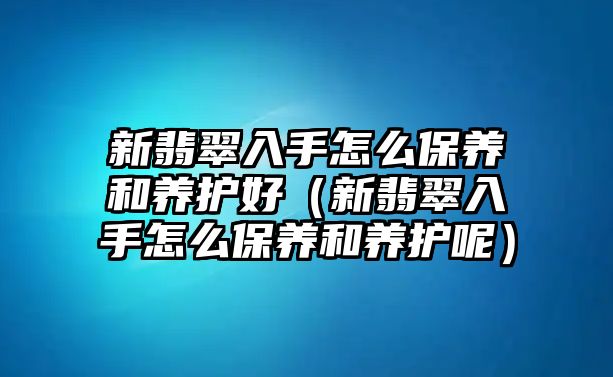 新翡翠入手怎么保養(yǎng)和養(yǎng)護好（新翡翠入手怎么保養(yǎng)和養(yǎng)護呢）