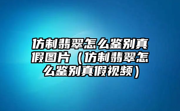 仿制翡翠怎么鑒別真假圖片（仿制翡翠怎么鑒別真假視頻）