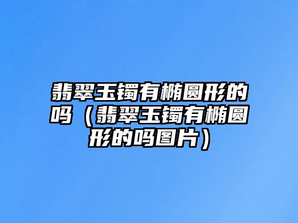 翡翠玉鐲有橢圓形的嗎（翡翠玉鐲有橢圓形的嗎圖片）