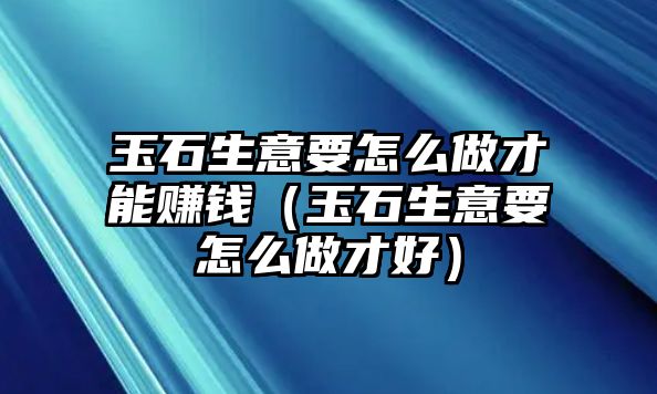 玉石生意要怎么做才能賺錢（玉石生意要怎么做才好）