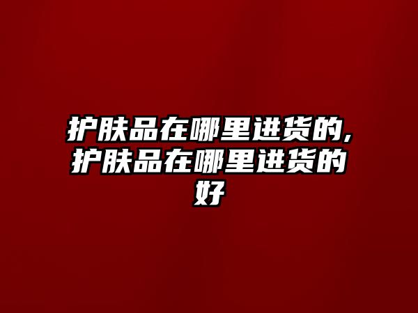 護膚品在哪里進貨的,護膚品在哪里進貨的好