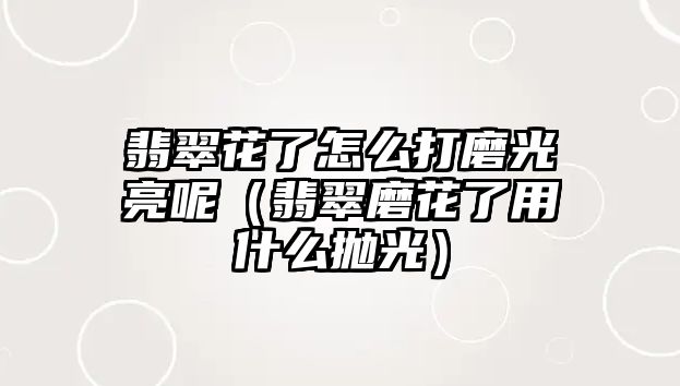 翡翠花了怎么打磨光亮呢（翡翠磨花了用什么拋光）