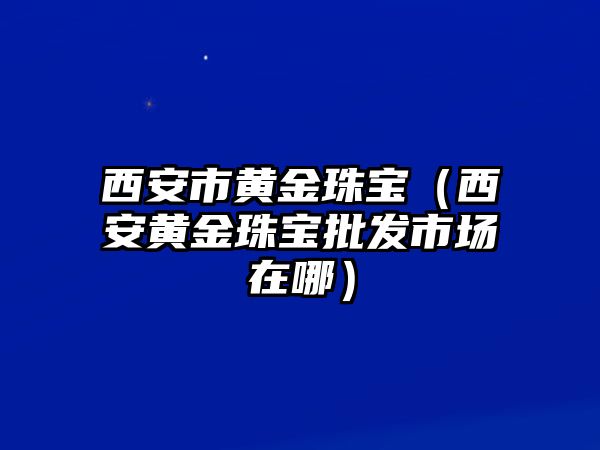 西安市黃金珠寶（西安黃金珠寶批發市場在哪）