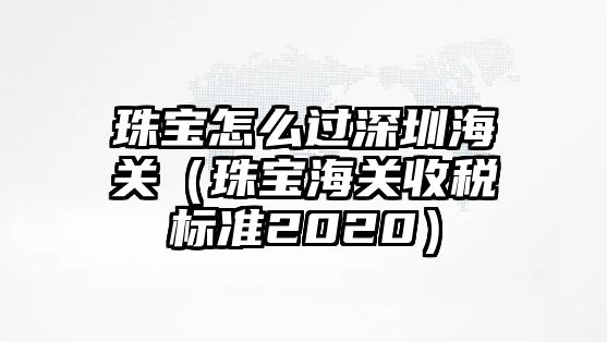 珠寶怎么過深圳海關(guān)（珠寶海關(guān)收稅標準2020）