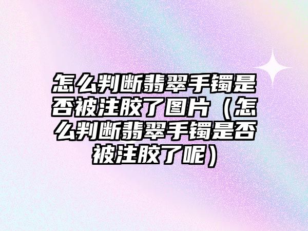 怎么判斷翡翠手鐲是否被注膠了圖片（怎么判斷翡翠手鐲是否被注膠了呢）