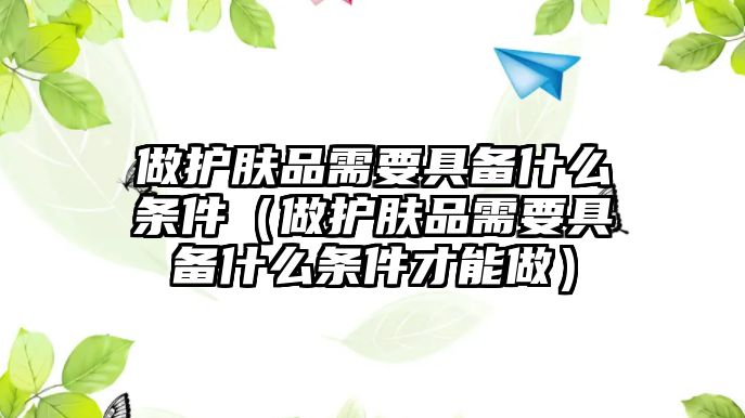 做護(hù)膚品需要具備什么條件（做護(hù)膚品需要具備什么條件才能做）