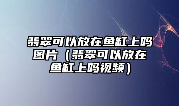 翡翠可以放在魚缸上嗎圖片（翡翠可以放在魚缸上嗎視頻）