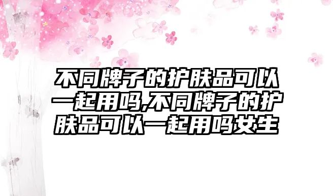 不同牌子的護膚品可以一起用嗎,不同牌子的護膚品可以一起用嗎女生