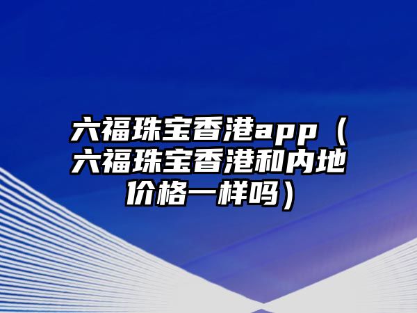 六福珠寶香港app（六福珠寶香港和內地價格一樣嗎）