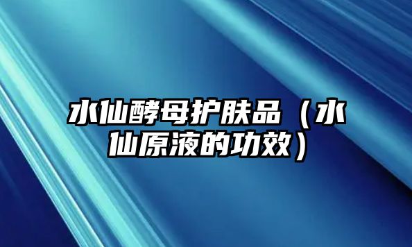 水仙酵母護膚品（水仙原液的功效）