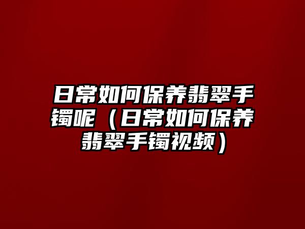 日常如何保養翡翠手鐲呢（日常如何保養翡翠手鐲視頻）