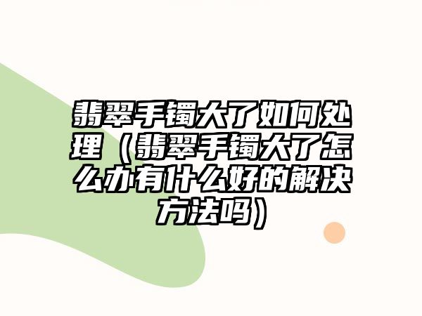 翡翠手鐲大了如何處理（翡翠手鐲大了怎么辦有什么好的解決方法嗎）