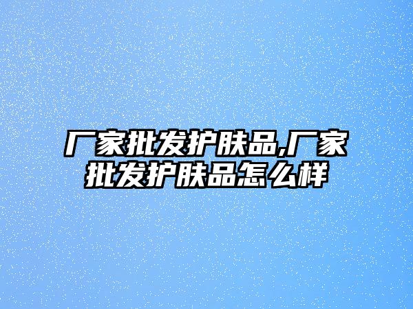 廠家批發護膚品,廠家批發護膚品怎么樣