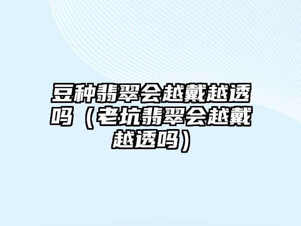 豆種翡翠會(huì)越戴越透嗎（老坑翡翠會(huì)越戴越透嗎）