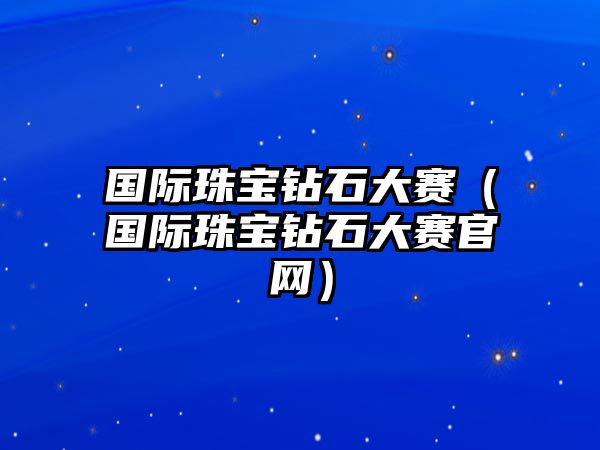 國際珠寶鉆石大賽（國際珠寶鉆石大賽官網）