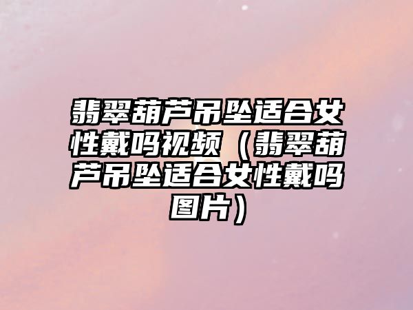 翡翠葫蘆吊墜適合女性戴嗎視頻（翡翠葫蘆吊墜適合女性戴嗎圖片）